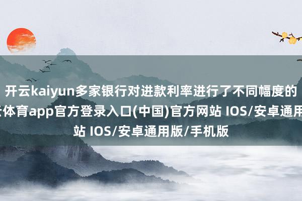 开云kaiyun多家银行对进款利率进行了不同幅度的调遣-kai云体育app官方登录入口(中国)官方网站 IOS/安卓通用版/手机版