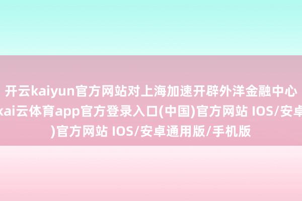 开云kaiyun官方网站对上海加速开辟外洋金融中心具有垂死敬爱-kai云体育app官方登录入口(中国)官方网站 IOS/安卓通用版/手机版