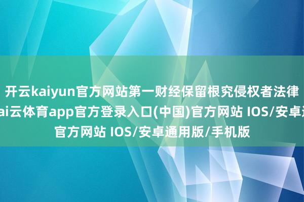 开云kaiyun官方网站第一财经保留根究侵权者法律包袱的权力-kai云体育app官方登录入口(中国)官方网站 IOS/安卓通用版/手机版