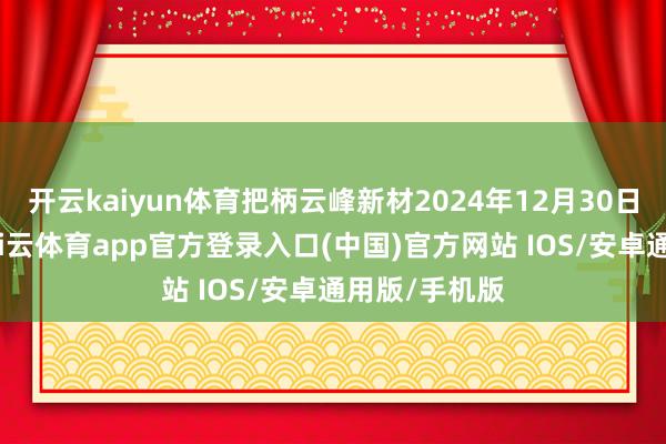 开云kaiyun体育把柄云峰新材2024年12月30日版呈文稿-kai云体育app官方登录入口(中国)官方网站 IOS/安卓通用版/手机版