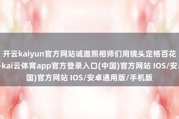 开云kaiyun官方网站诚邀照相师们用镜头定格百花齐放的飘逸振作-kai云体育app官方登录入口(中国)官方网站 IOS/安卓通用版/手机版