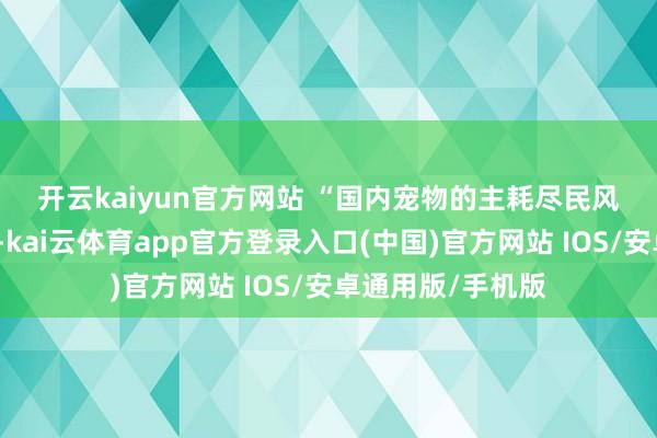开云kaiyun官方网站 　　“国内宠物的主耗尽民风正发生长远变化-kai云体育app官方登录入口(中国)官方网站 IOS/安卓通用版/手机版