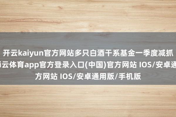 开云kaiyun官方网站多只白酒干系基金一季度减抓了白酒股-kai云体育app官方登录入口(中国)官方网站 IOS/安卓通用版/手机版