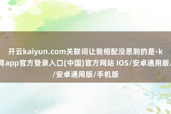 开云kaiyun.com关联词让我相配没思到的是-kai云体育app官方登录入口(中国)官方网站 IOS/安卓通用版/手机版