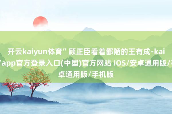 开云kaiyun体育”顾正臣看着鄙陋的王有成-kai云体育app官方登录入口(中国)官方网站 IOS/安卓通用版/手机版