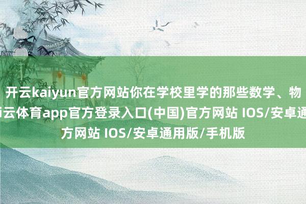 开云kaiyun官方网站你在学校里学的那些数学、物理、化学-kai云体育app官方登录入口(中国)官方网站 IOS/安卓通用版/手机版