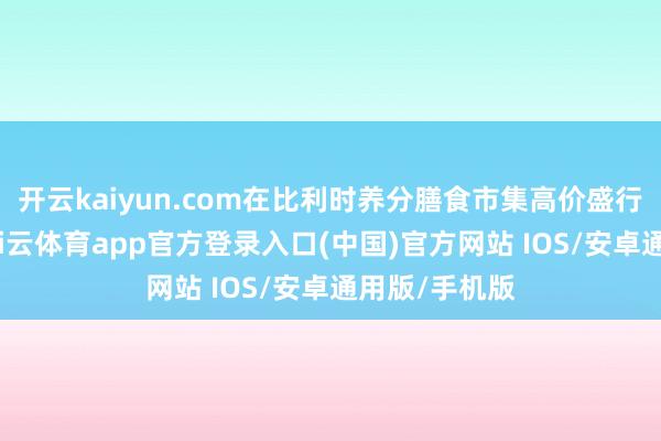 开云kaiyun.com在比利时养分膳食市集高价盛行的布景下-kai云体育app官方登录入口(中国)官方网站 IOS/安卓通用版/手机版