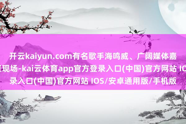 开云kaiyun.com有名歌手海鸣威、广阔媒体嘉宾与百余位破钞者皆聚现场-kai云体育app官方登录入口(中国)官方网站 IOS/安卓通用版/手机版