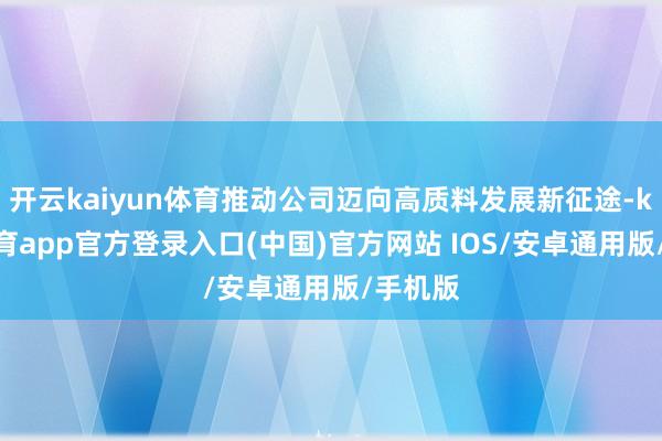 开云kaiyun体育推动公司迈向高质料发展新征途-kai云体育app官方登录入口(中国)官方网站 IOS/安卓通用版/手机版
