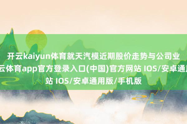 开云kaiyun体育　　就天汽模近期股价走势与公司业务情况-kai云体育app官方登录入口(中国)官方网站 IOS/安卓通用版/手机版