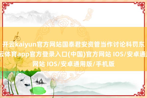 开云kaiyun官方网站国泰君安资管当作讨论科罚东说念主-kai云体育app官方登录入口(中国)官方网站 IOS/安卓通用版/手机版