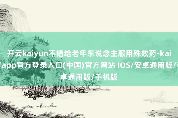 开云kaiyun不错给老年东说念主服用殊效药-kai云体育app官方登录入口(中国)官方网站 IOS/安卓通用版/手机版