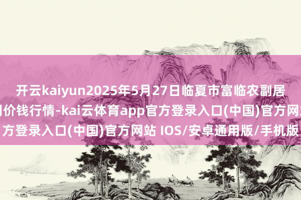 开云kaiyun2025年5月27日临夏市富临农副居品批发市集有限拖累公司价钱行情-kai云体育app官方登录入口(中国)官方网站 IOS/安卓通用版/手机版