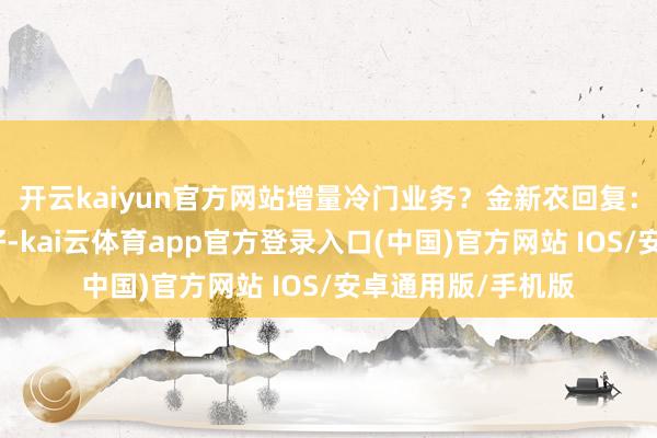 开云kaiyun官方网站增量冷门业务？金新农回复：尊敬的投资者您好-kai云体育app官方登录入口(中国)官方网站 IOS/安卓通用版/手机版