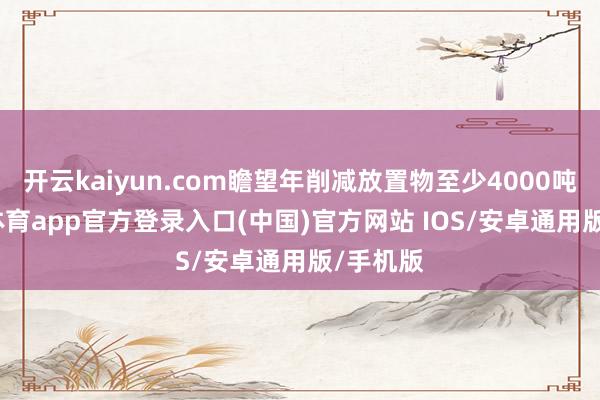 开云kaiyun.com瞻望年削减放置物至少4000吨-kai云体育app官方登录入口(中国)官方网站 IOS/安卓通用版/手机版