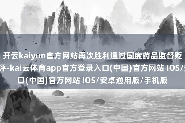 开云kaiyun官方网站再次胜利通过国度药品监督贬责局（NMPA）审评-kai云体育app官方登录入口(中国)官方网站 IOS/安卓通用版/手机版