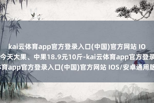 kai云体育app官方登录入口(中国)官方网站 IOS/安卓通用版/手机版今天大果、中果18.9元10斤-kai云体育app官方登录入口(中国)官方网站 IOS/安卓通用版/手机版