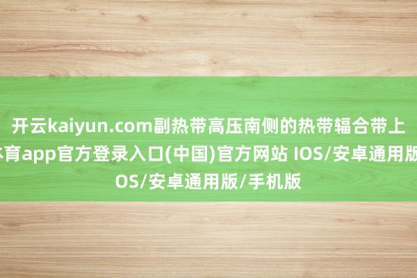 开云kaiyun.com副热带高压南侧的热带辐合带上-kai云体育app官方登录入口(中国)官方网站 IOS/安卓通用版/手机版