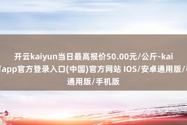 开云kaiyun当日最高报价50.00元/公斤-kai云体育app官方登录入口(中国)官方网站 IOS/安卓通用版/手机版
