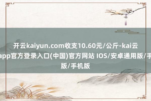 开云kaiyun.com收支10.60元/公斤-kai云体育app官方登录入口(中国)官方网站 IOS/安卓通用版/手机版
