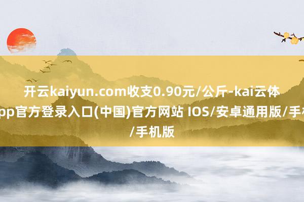开云kaiyun.com收支0.90元/公斤-kai云体育app官方登录入口(中国)官方网站 IOS/安卓通用版/手机版