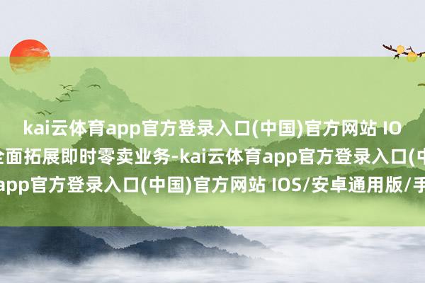 kai云体育app官方登录入口(中国)官方网站 IOS/安卓通用版/手机版全面拓展即时零卖业务-kai云体育app官方登录入口(中国)官方网站 IOS/安卓通用版/手机版
