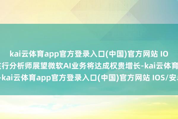 kai云体育app官方登录入口(中国)官方网站 IOS/安卓通用版/手机版　　该行分析师展望微软AI业务将达成权贵增长-kai云体育app官方登录入口(中国)官方网站 IOS/安卓通用版/手机版