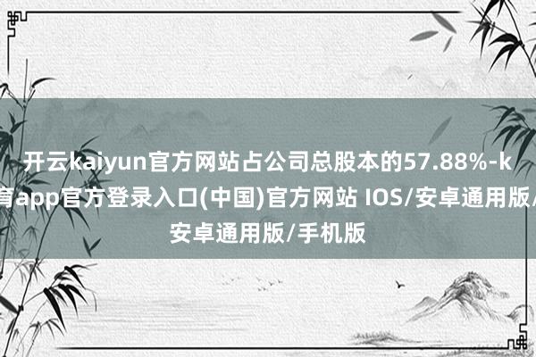开云kaiyun官方网站占公司总股本的57.88%-kai云体育app官方登录入口(中国)官方网站 IOS/安卓通用版/手机版