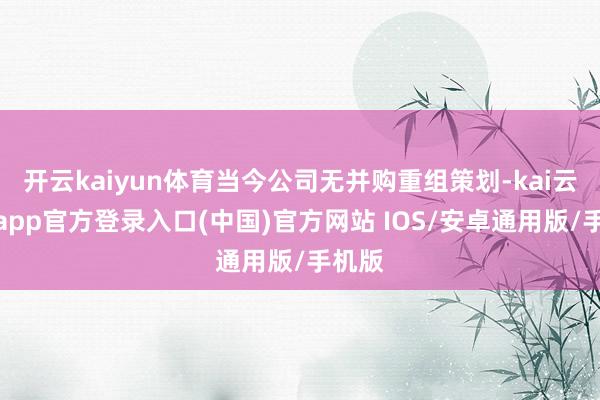 开云kaiyun体育当今公司无并购重组策划-kai云体育app官方登录入口(中国)官方网站 IOS/安卓通用版/手机版