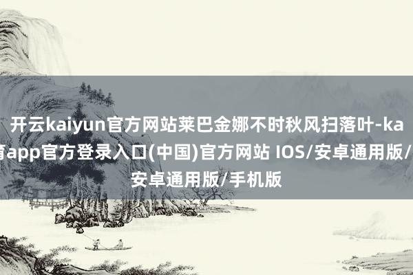 开云kaiyun官方网站莱巴金娜不时秋风扫落叶-kai云体育app官方登录入口(中国)官方网站 IOS/安卓通用版/手机版