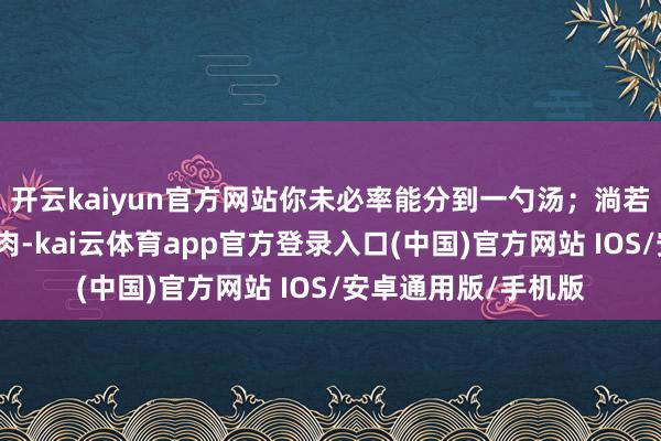 开云kaiyun官方网站你未必率能分到一勺汤；淌若娃我方王人啃不上肉-kai云体育app官方登录入口(中国)官方网站 IOS/安卓通用版/手机版
