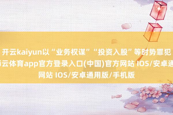 开云kaiyun以“业务权谋”“投资入股”等时势罪犯给与财物-kai云体育app官方登录入口(中国)官方网站 IOS/安卓通用版/手机版