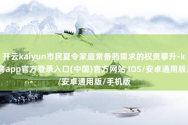 开云kaiyun市民夏令家庭常备药需求的权贵攀升-kai云体育app官方登录入口(中国)官方网站 IOS/安卓通用版/手机版