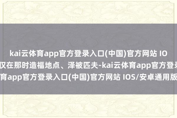 kai云体育app官方登录入口(中国)官方网站 IOS/安卓通用版/手机版不仅在那时造福地点、泽被匹夫-kai云体育app官方登录入口(中国)官方网站 IOS/安卓通用版/手机版