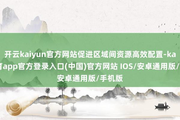 开云kaiyun官方网站促进区域间资源高效配置-kai云体育app官方登录入口(中国)官方网站 IOS/安卓通用版/手机版