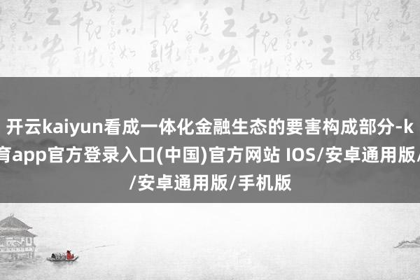 开云kaiyun看成一体化金融生态的要害构成部分-kai云体育app官方登录入口(中国)官方网站 IOS/安卓通用版/手机版