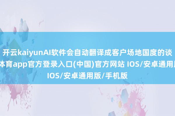 开云kaiyunAI软件会自动翻译成客户场地国度的谈话-kai云体育app官方登录入口(中国)官方网站 IOS/安卓通用版/手机版