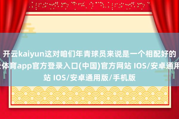 开云kaiyun这对咱们年青球员来说是一个相配好的契机-kai云体育app官方登录入口(中国)官方网站 IOS/安卓通用版/手机版