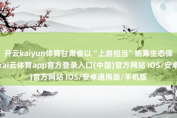 开云kaiyun体育甘肃省以“上游担当”统筹生态保护与经济发展-kai云体育app官方登录入口(中国)官方网站 IOS/安卓通用版/手机版