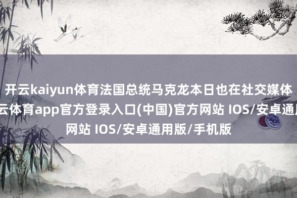 开云kaiyun体育法国总统马克龙本日也在社交媒体上发文-kai云体育app官方登录入口(中国)官方网站 IOS/安卓通用版/手机版