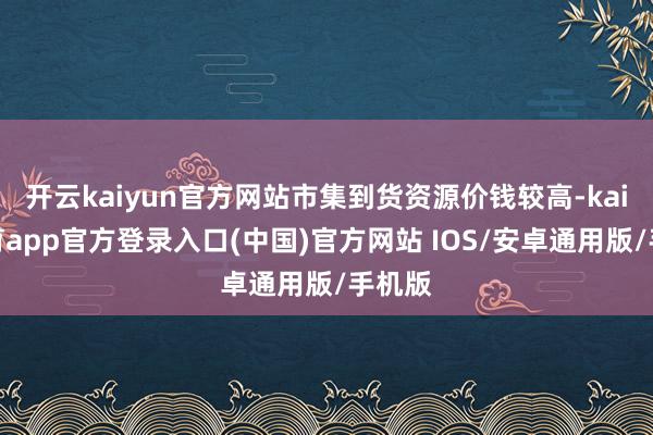 开云kaiyun官方网站市集到货资源价钱较高-kai云体育app官方登录入口(中国)官方网站 IOS/安卓通用版/手机版