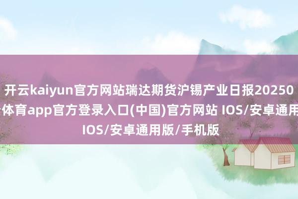 开云kaiyun官方网站瑞达期货沪锡产业日报20250807-kai云体育app官方登录入口(中国)官方网站 IOS/安卓通用版/手机版