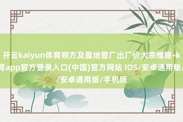 开云kaiyun体育朔方及腹地管厂出厂价大宗维稳-kai云体育app官方登录入口(中国)官方网站 IOS/安卓通用版/手机版