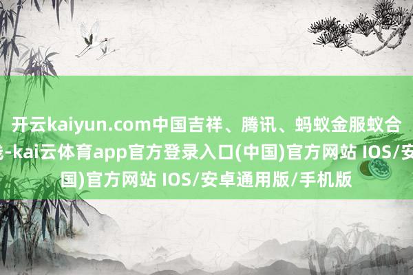 开云kaiyun.com中国吉祥、腾讯、蚂蚁金服蚁合髻起设备众何在线-kai云体育app官方登录入口(中国)官方网站 IOS/安卓通用版/手机版