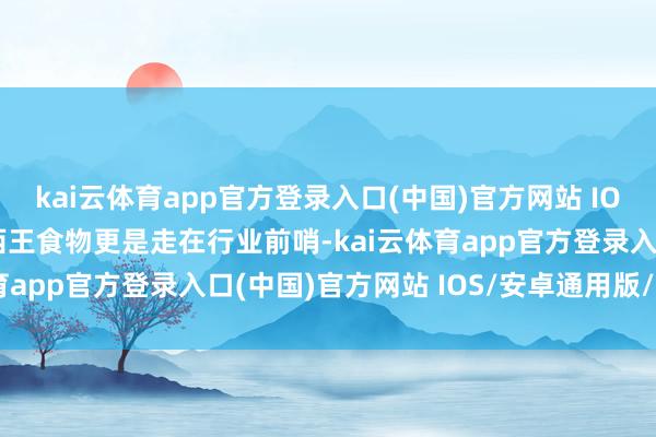 kai云体育app官方登录入口(中国)官方网站 IOS/安卓通用版/手机版西王食物更是走在行业前哨-kai云体育app官方登录入口(中国)官方网站 IOS/安卓通用版/手机版