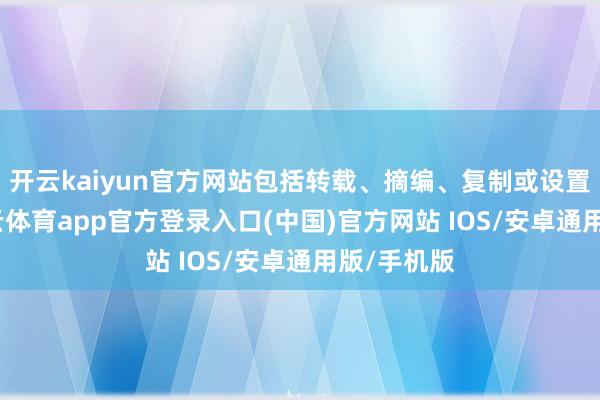 开云kaiyun官方网站包括转载、摘编、复制或设置镜像-kai云体育app官方登录入口(中国)官方网站 IOS/安卓通用版/手机版