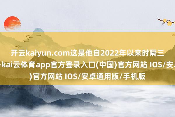 开云kaiyun.com这是他自2022年以来时隔三年再次考察韩国-kai云体育app官方登录入口(中国)官方网站 IOS/安卓通用版/手机版