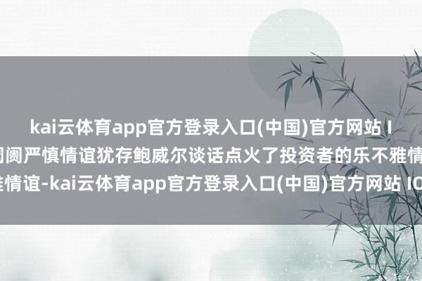 kai云体育app官方登录入口(中国)官方网站 IOS/安卓通用版/手机版阛阓严慎情谊犹存鲍威尔谈话点火了投资者的乐不雅情谊-kai云体育app官方登录入口(中国)官方网站 IOS/安卓通用版/手机版
