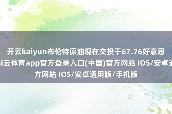 开云kaiyun布伦特原油现在交投于67.76好意思元/桶隔邻-kai云体育app官方登录入口(中国)官方网站 IOS/安卓通用版/手机版