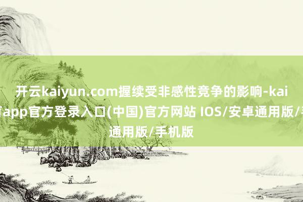 开云kaiyun.com握续受非感性竞争的影响-kai云体育app官方登录入口(中国)官方网站 IOS/安卓通用版/手机版